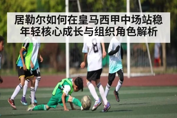 居勒尔如何在皇马西甲中场站稳年轻核心成长与组织角色解析