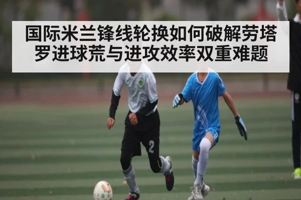 国际米兰锋线轮换如何破解劳塔罗进球荒与进攻效率双重难题